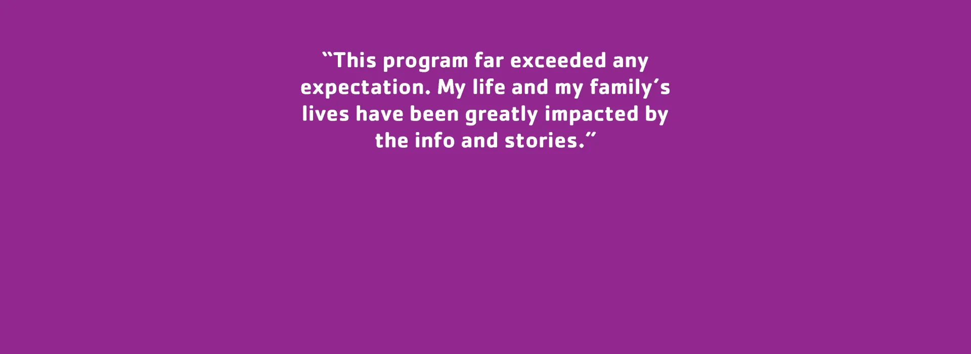 Parent Testimonial: “This program far exceeded any expectation. My life and my family’s lives have been greatly impacted by the info and stories.”